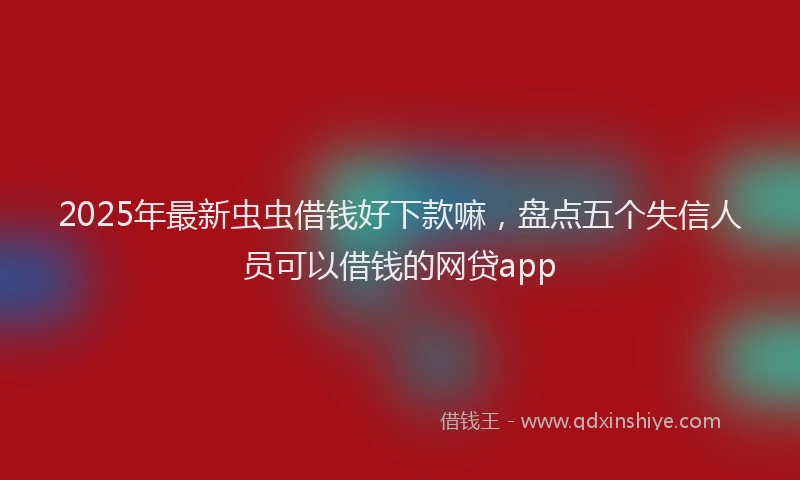 2025年最新虫虫借钱好下款嘛，盘点五个失信人员可以借钱的网贷app