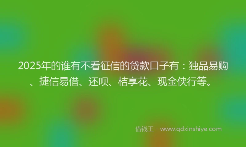2025年的谁有不看征信的贷款口子有：独品易购、捷信易借、还呗、桔享花、现金侠行等。