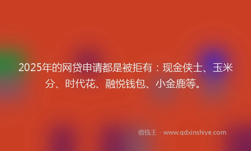 2025年的网贷申请都是被拒有：现金侠士、玉米分、时代花、融悦钱包、小金鹿等。
