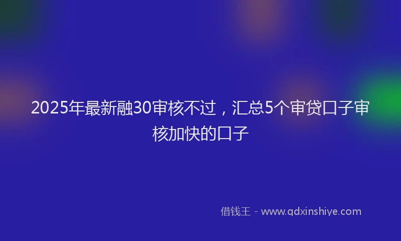 2025年最新融30审核不过，汇总5个审贷口子审核加快的口子
