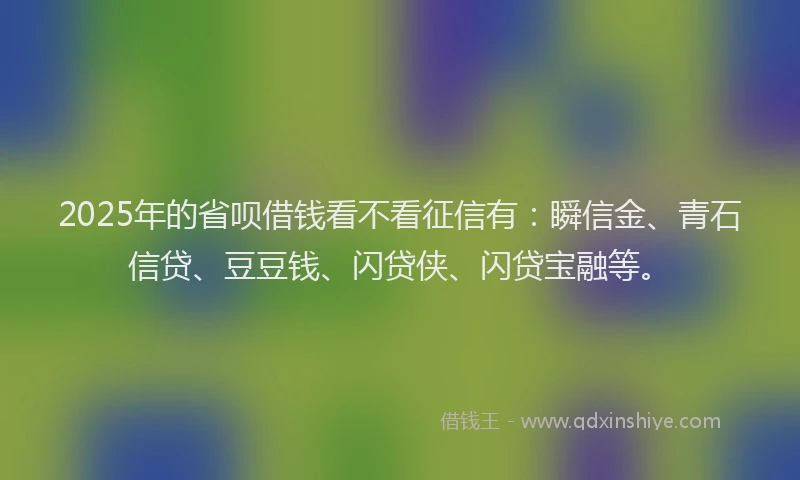 2025年的省呗借钱看不看征信有：瞬信金、青石信贷、豆豆钱、闪贷侠、闪贷宝融等。