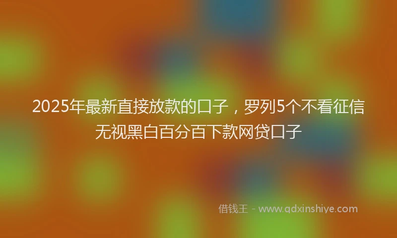 2025年最新直接放款的口子，罗列5个不看征信无视黑白百分百下款网贷口子