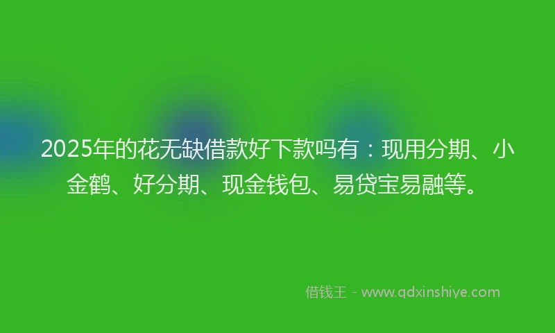 2025年的花无缺借款好下款吗有：现用分期、小金鹤、好分期、现金钱包、易贷宝易融等。
