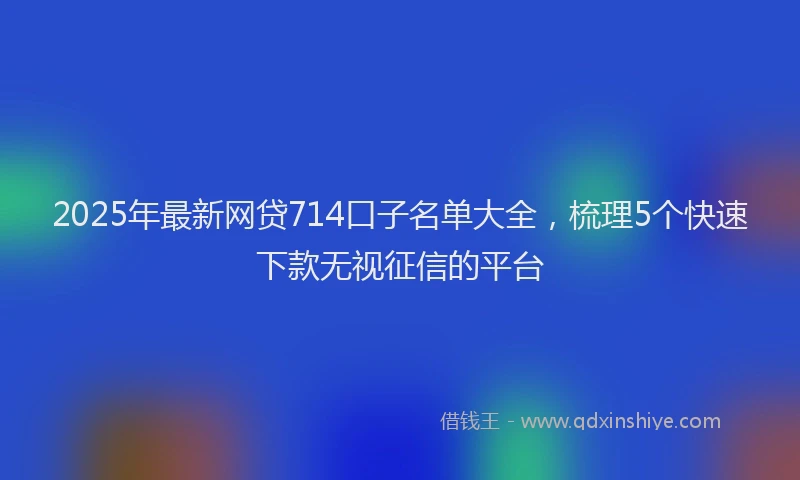 2025年最新网贷714口子名单大全，梳理5个快速下款无视征信的平台