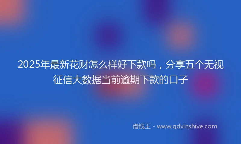 2025年最新花财怎么样好下款吗，分享五个无视征信大数据当前逾期下款的口子