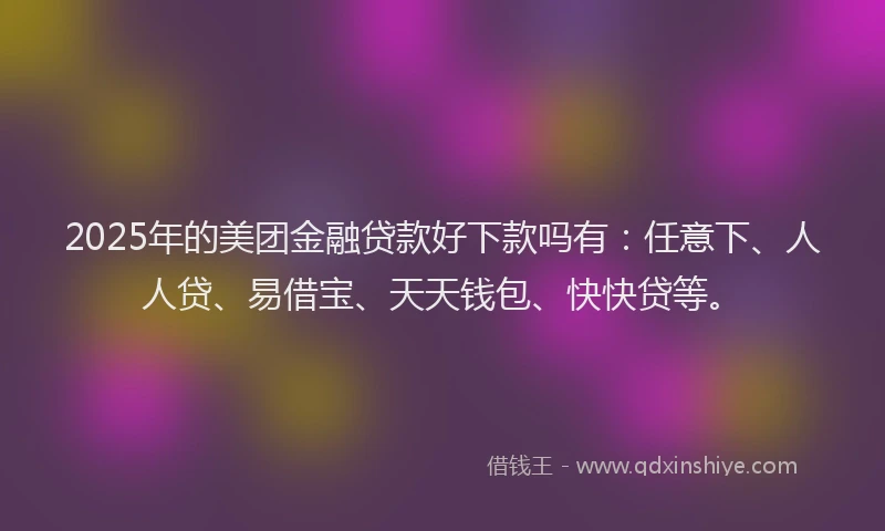 2025年的美团金融贷款好下款吗有：任意下、人人贷、易借宝、天天钱包、快快贷等。