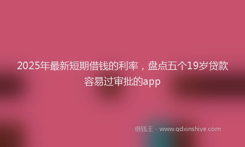 2025年最新短期借钱的利率，盘点五个19岁贷款容易过审批的app