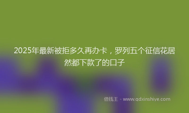 2025年最新被拒多久再办卡，罗列五个征信花居然都下款了的口子
