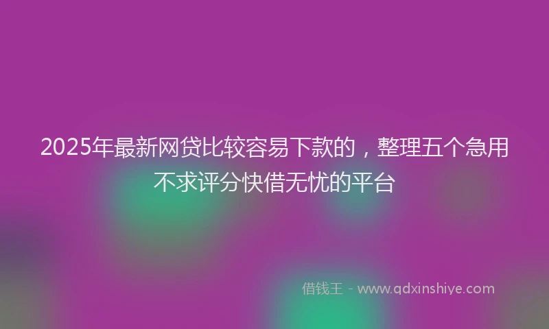2025年最新网贷比较容易下款的，整理五个急用不求评分快借无忧的平台