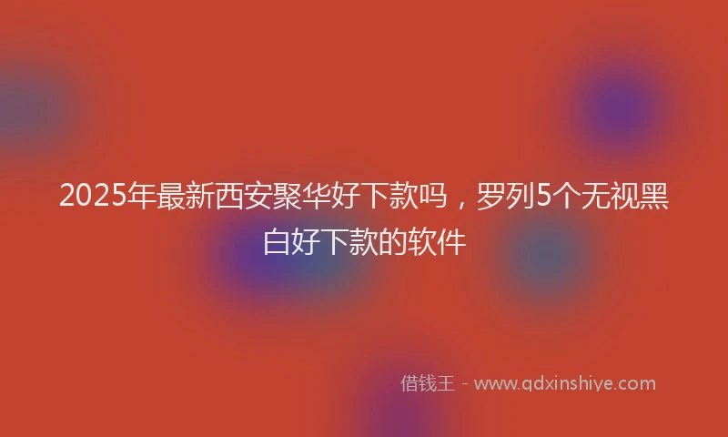 2025年最新西安聚华好下款吗，罗列5个无视黑白好下款的软件