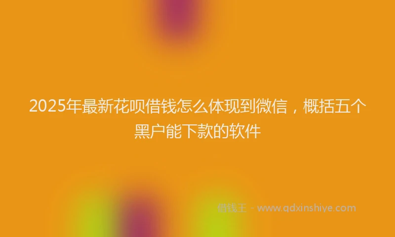 2025年最新花呗借钱怎么体现到微信，概括五个黑户能下款的软件