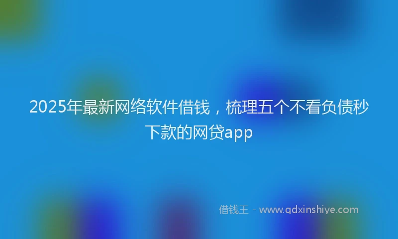 2025年最新网络软件借钱，梳理五个不看负债秒下款的网贷app