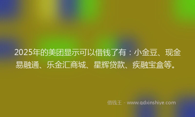 2025年的美团显示可以借钱了有：小金豆、现金易融通、乐金汇商城、星辉贷款、疾融宝盒等。
