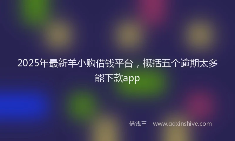 2025年最新羊小购借钱平台，概括五个逾期太多能下款app
