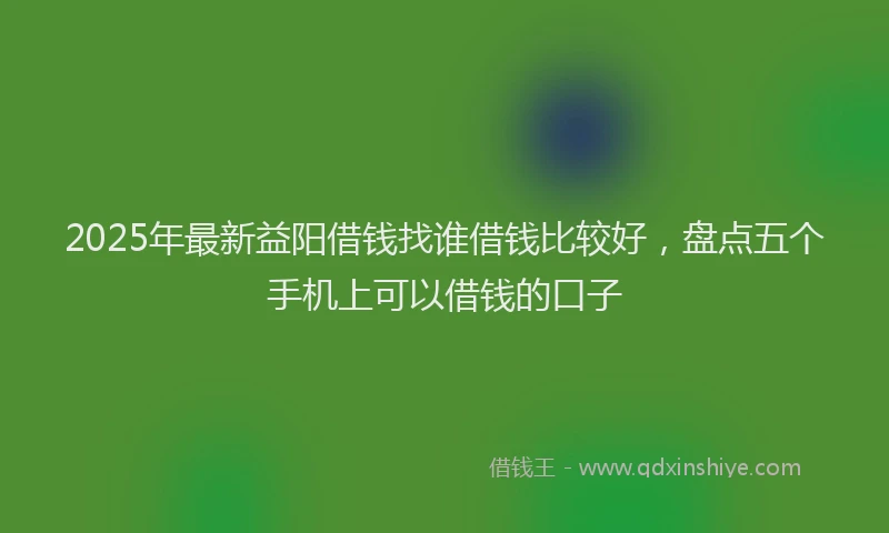 2025年最新益阳借钱找谁借钱比较好，盘点五个手机上可以借钱的口子
