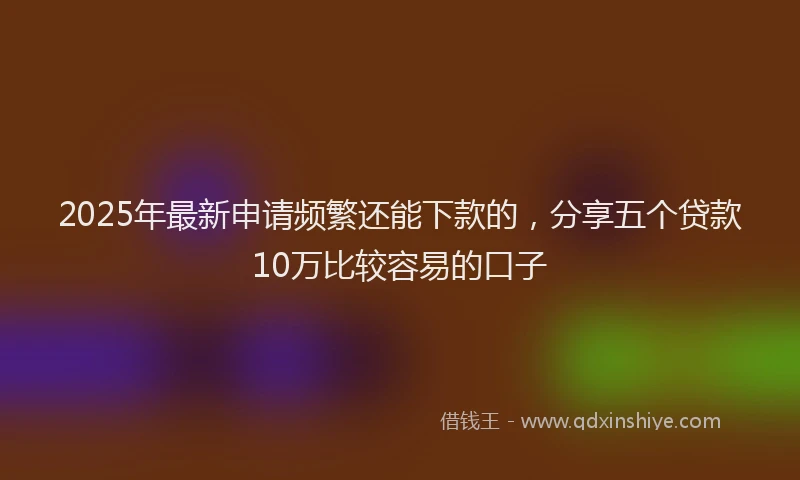 2025年最新申请频繁还能下款的，分享五个贷款10万比较容易的口子