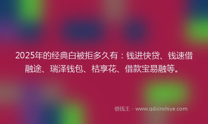 2025年的经典白被拒多久有：钱进快贷、钱速借融途、瑞泽钱包、桔享花、借款宝易融等。