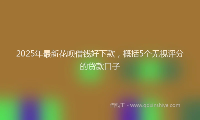 2025年最新花呗借钱好下款，概括5个无视评分的贷款口子