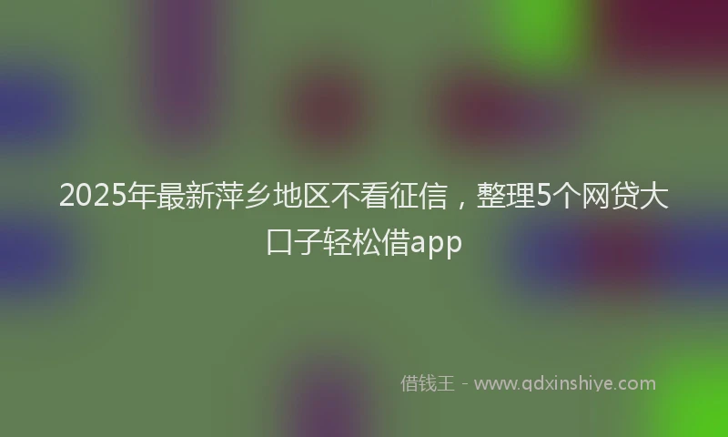 2025年最新萍乡地区不看征信，整理5个网贷大口子轻松借app