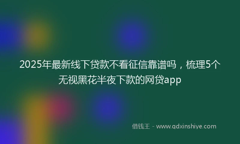 2025年最新线下贷款不看征信靠谱吗，梳理5个无视黑花半夜下款的网贷app