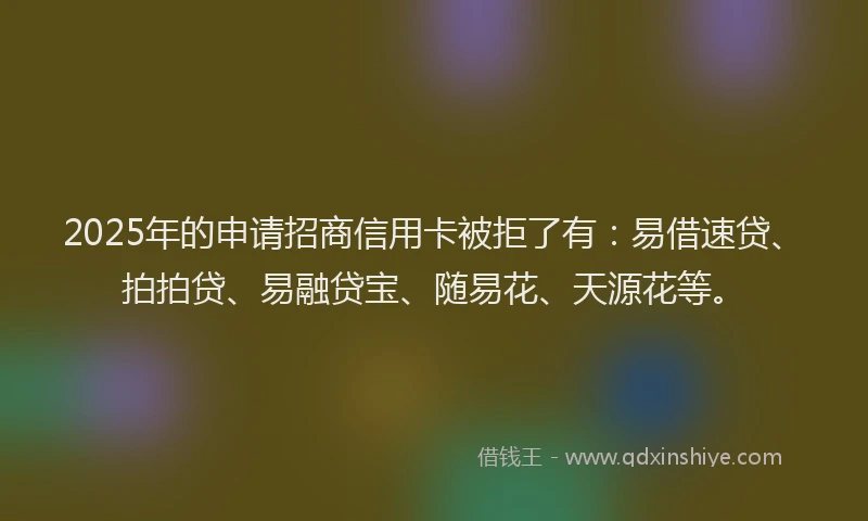 2025年的申请招商信用卡被拒了有：易借速贷、拍拍贷、易融贷宝、随易花、天源花等。
