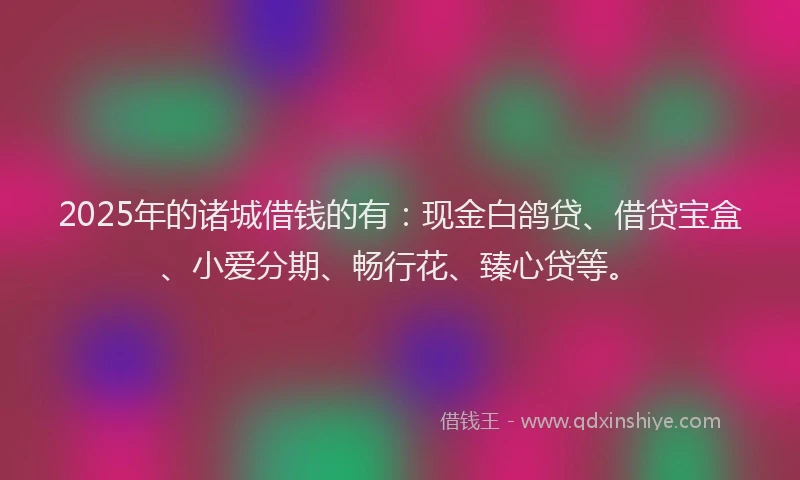 2025年的诸城借钱的有：现金白鸽贷、借贷宝盒、小爱分期、畅行花、臻心贷等。