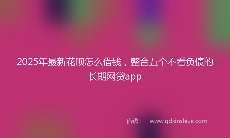 2025年最新花呗怎么借钱，整合五个不看负债的长期网贷app
