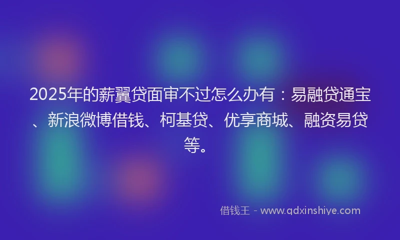 2025年的薪翼贷面审不过怎么办有：易融贷通宝、新浪微博借钱、柯基贷、优享商城、融资易贷等。