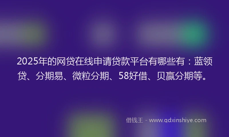 2025年的网贷在线申请贷款平台有哪些有：蓝领贷、分期易、微粒分期、58好借、贝赢分期等。