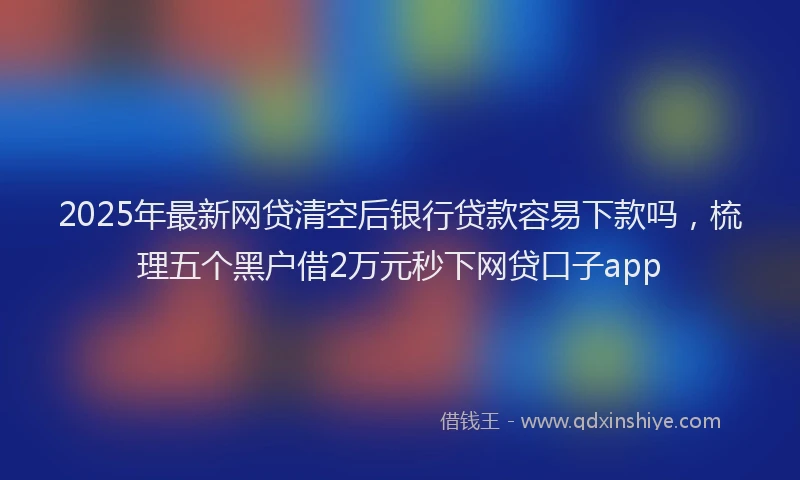 2025年最新网贷清空后银行贷款容易下款吗，梳理五个黑户借2万元秒下网贷口子app