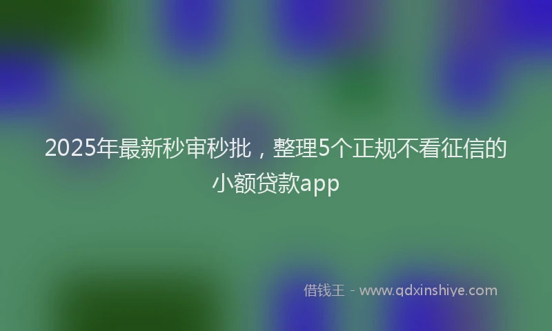 2025年最新秒审秒批，整理5个正规不看征信的小额贷款app