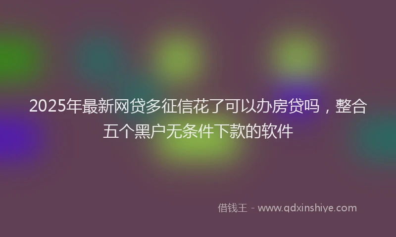 2025年最新网贷多征信花了可以办房贷吗，整合五个黑户无条件下款的软件