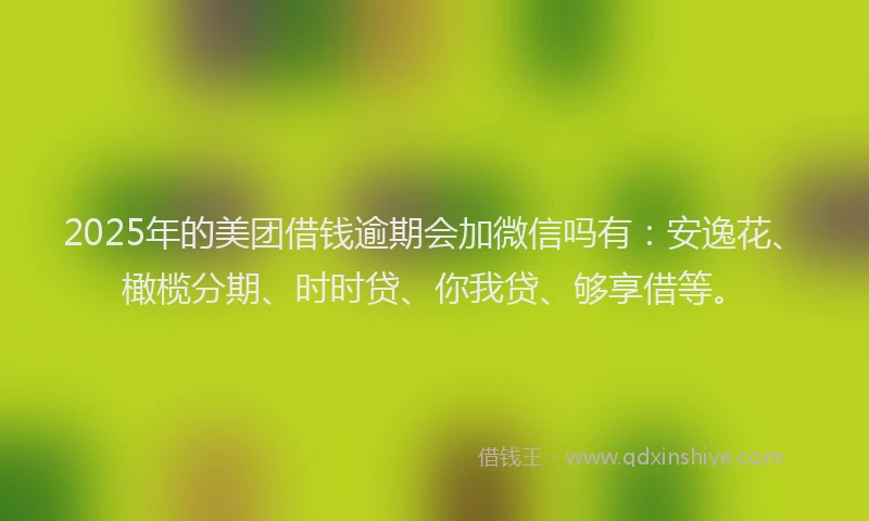 2025年的美团借钱逾期会加微信吗有：安逸花、橄榄分期、时时贷、你我贷、够享借等。