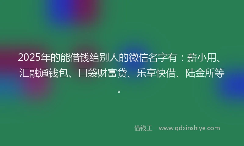2025年的能借钱给别人的微信名字有：薪小用、汇融通钱包、口袋财富贷、乐享快借、陆金所等。