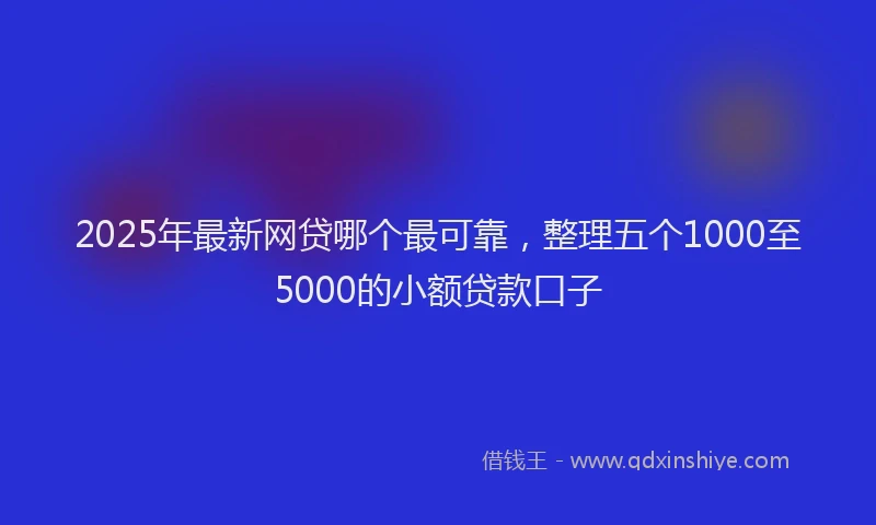 2025年最新网贷哪个最可靠，整理五个1000至5000的小额贷款口子