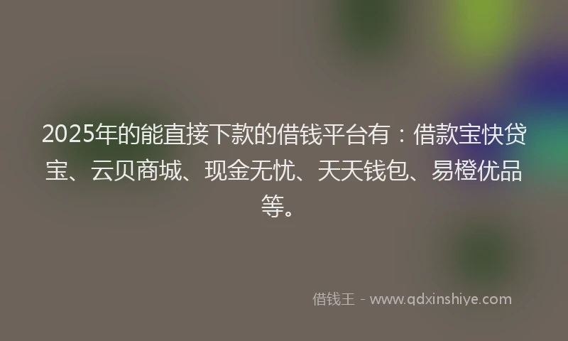 2025年的能直接下款的借钱平台有：借款宝快贷宝、云贝商城、现金无忧、天天钱包、易橙优品等。