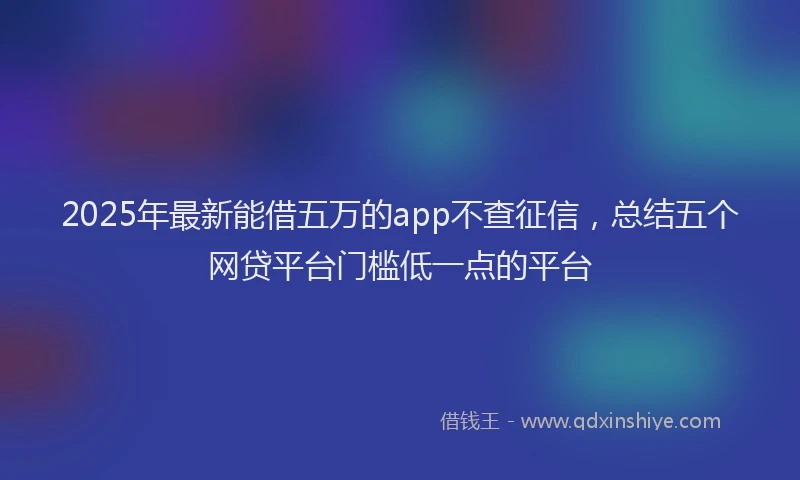 2025年最新能借五万的app不查征信，总结五个网贷平台门槛低一点的平台