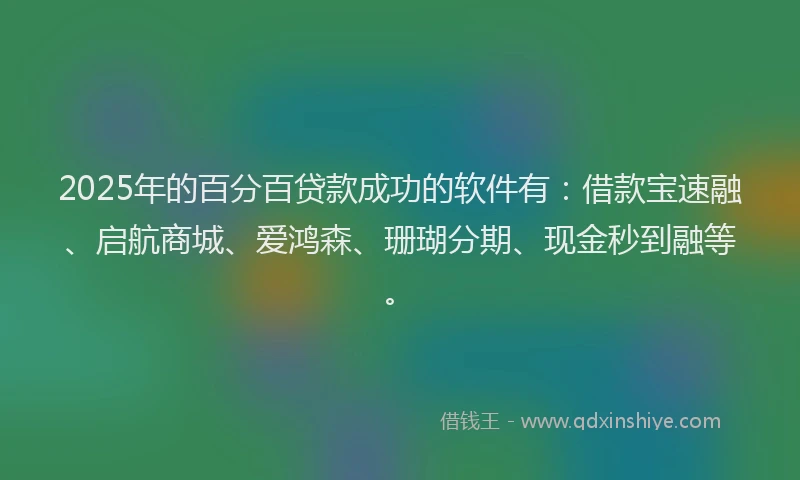 2025年的百分百贷款成功的软件有：借款宝速融、启航商城、爱鸿森、珊瑚分期、现金秒到融等。