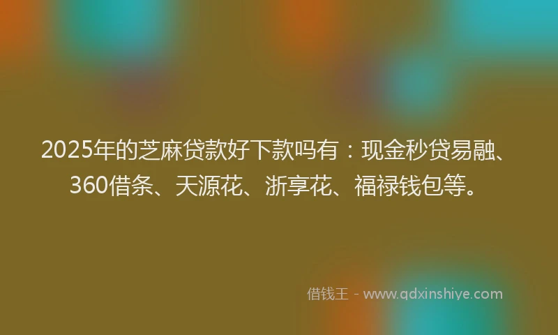 2025年的芝麻贷款好下款吗有：现金秒贷易融、360借条、天源花、浙享花、福禄钱包等。
