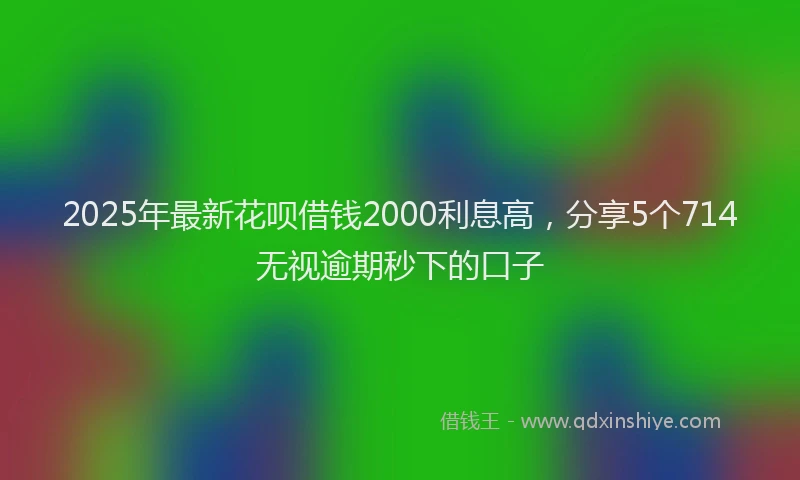 2025年最新花呗借钱2000利息高，分享5个714无视逾期秒下的口子