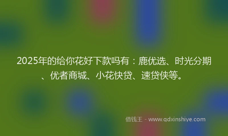 2025年的给你花好下款吗有：鹿优选、时光分期、优者商城、小花快贷、速贷侠等。
