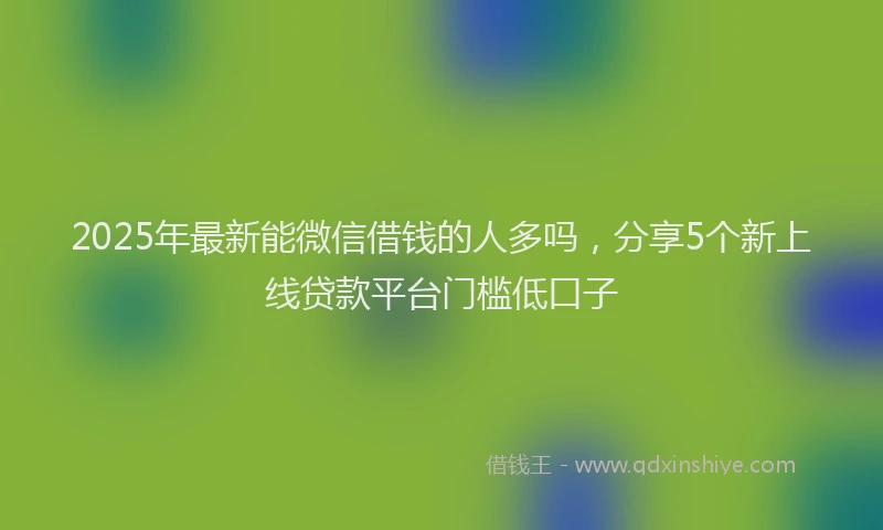 2025年最新能微信借钱的人多吗，分享5个新上线贷款平台门槛低口子
