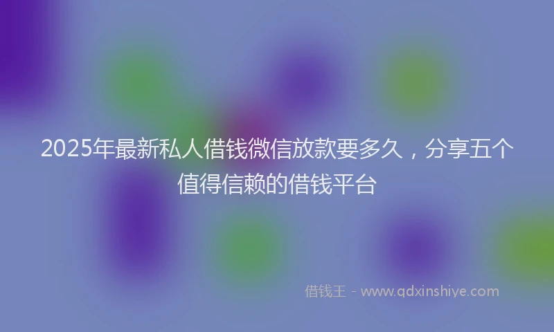 2025年最新私人借钱微信放款要多久，分享五个值得信赖的借钱平台