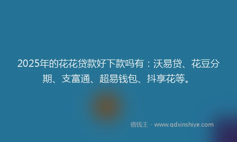 2025年的花花贷款好下款吗有：沃易贷、花豆分期、支富通、超易钱包、抖享花等。