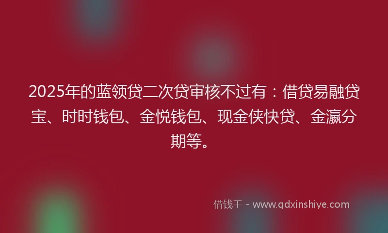 2025年的蓝领贷二次贷审核不过有：借贷易融贷宝、时时钱包、金悦钱包、现金侠快贷、金瀛分期等。
