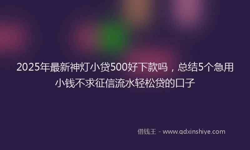 2025年最新神灯小贷500好下款吗，总结5个急用小钱不求征信流水轻松贷的口子