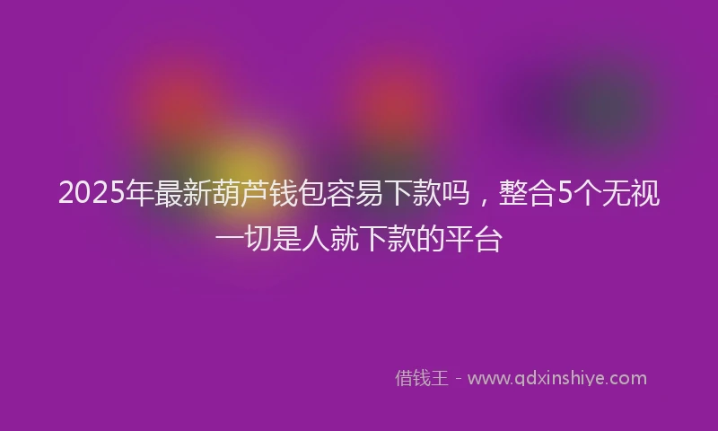 2025年最新葫芦钱包容易下款吗，整合5个无视一切是人就下款的平台