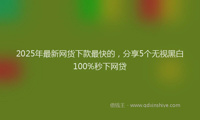 2025年最新网货下款最快的，分享5个无视黑白100%秒下网贷
