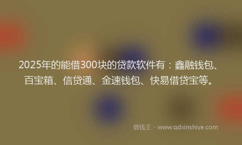 2025年的能借300块的贷款软件有：鑫融钱包、百宝箱、信贷通、金速钱包、快易借贷宝等。