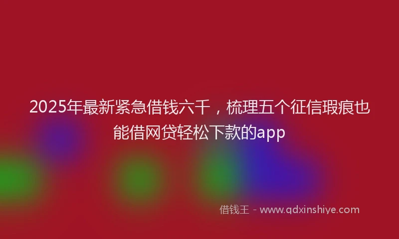 2025年最新紧急借钱六千，梳理五个征信瑕疵也能借网贷轻松下款的app
